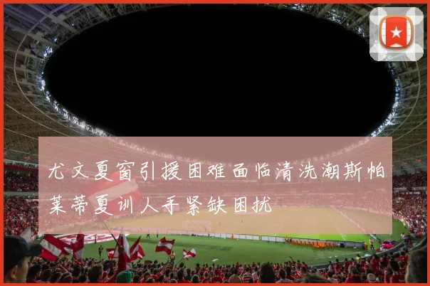 尤文夏窗引援困难面临清洗潮斯帕莱蒂夏训人手紧缺困扰