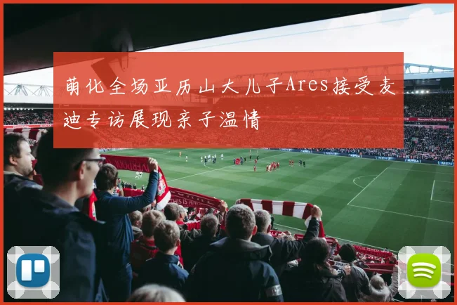 萌化全场亚历山大儿子Ares接受麦迪专访展现亲子温情