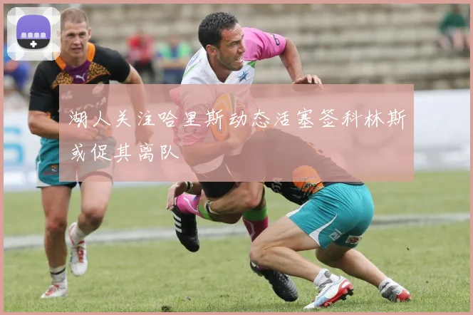 湖人关注哈里斯动态活塞签科林斯或促其离队
