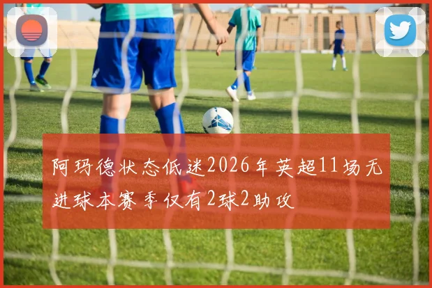 阿玛德状态低迷2026年英超11场无进球本赛季仅有2球2助攻
