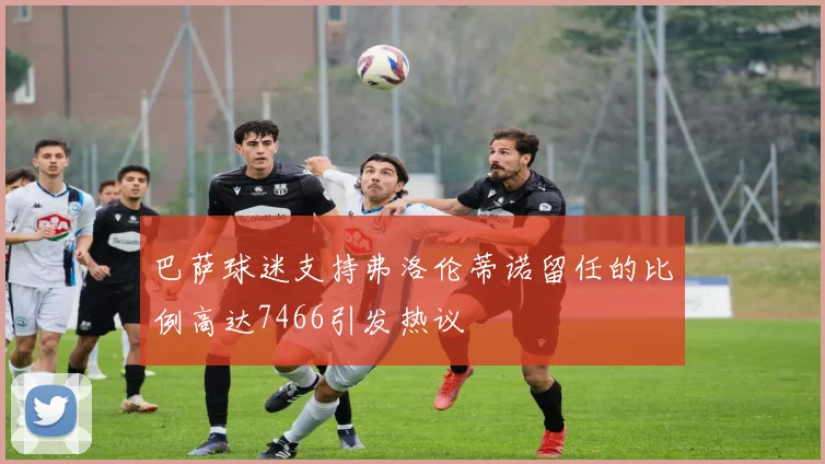 巴萨球迷支持弗洛伦蒂诺留任的比例高达7466引发热议