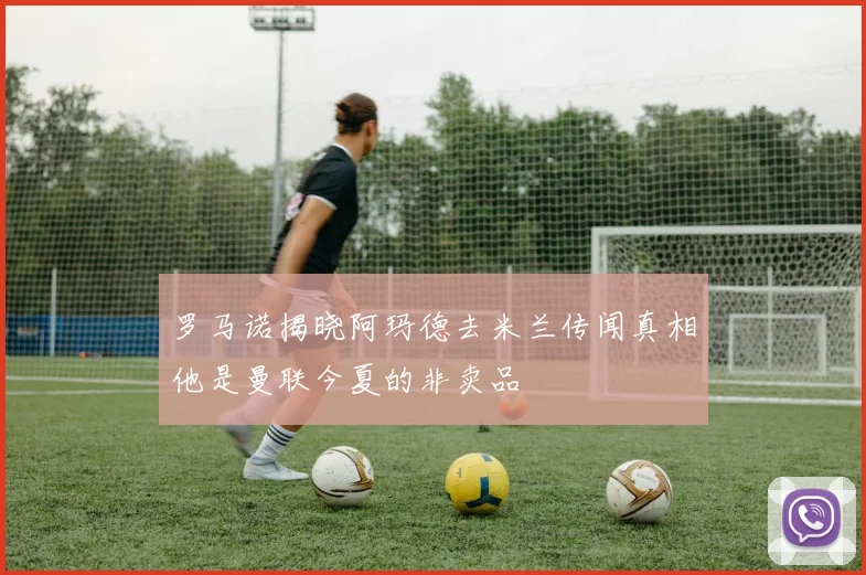 罗马诺揭晓阿玛德去米兰传闻真相他是曼联今夏的非卖品