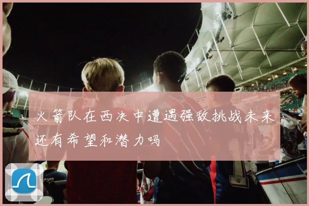 火箭队在西决中遭遇强敌挑战未来还有希望和潜力吗