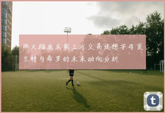 热火雄鹿灰熊三方交易设想字母莫兰特与希罗的未来动向分析