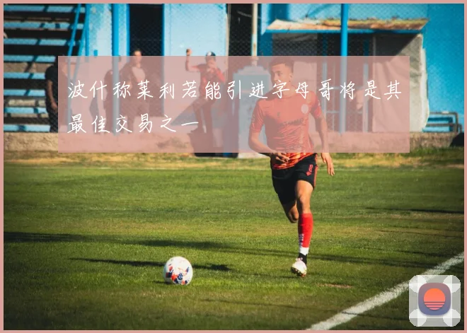 波什称莱利若能引进字母哥将是其最佳交易之一