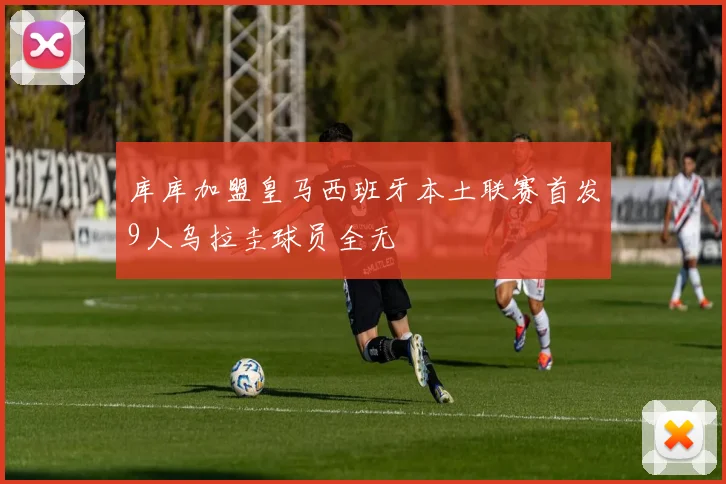 库库加盟皇马西班牙本土联赛首发9人乌拉圭球员全无