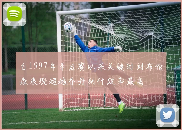 自1997年季后赛以来关键时刻布伦森表现超越乔丹纳什效率最高