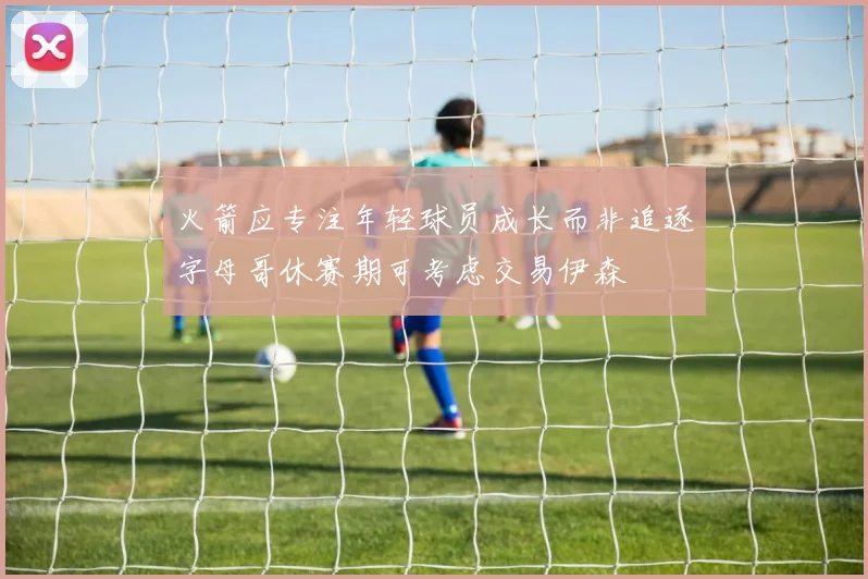 火箭应专注年轻球员成长而非追逐字母哥休赛期可考虑交易伊森