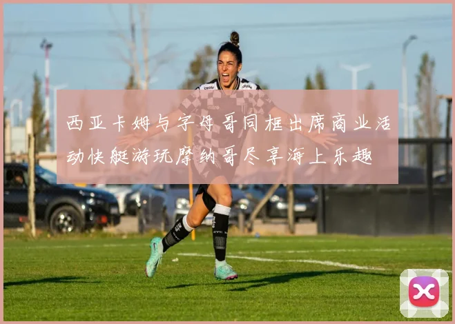西亚卡姆与字母哥同框出席商业活动快艇游玩摩纳哥尽享海上乐趣