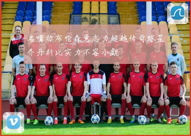 名嘴称布伦森意志力超越传奇球星乔丹科比实力不容小觑