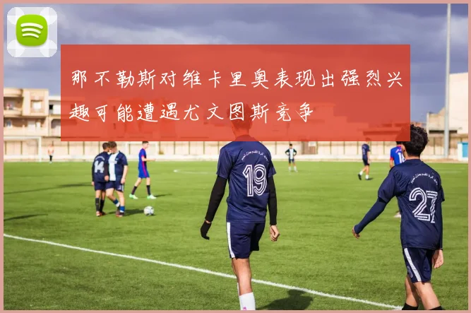 那不勒斯对维卡里奥表现出强烈兴趣可能遭遇尤文图斯竞争