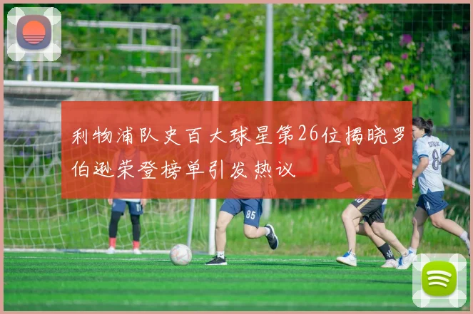 利物浦队史百大球星第26位揭晓罗伯逊荣登榜单引发热议