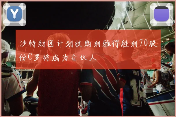 沙特财团计划收购利雅得胜利70股份C罗将成为合伙人