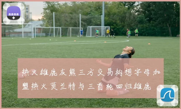 热火雄鹿灰熊三方交易构想字母加盟热火莫兰特与三首轮回归雄鹿