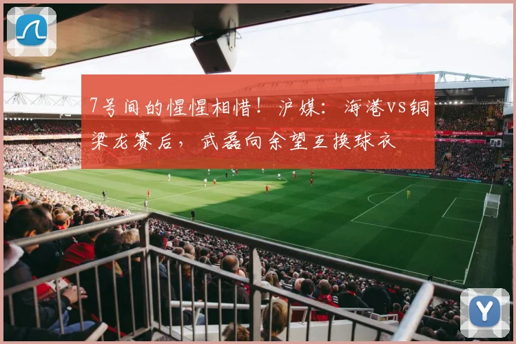 7号间的惺惺相惜！沪媒：海港vs铜梁龙赛后，武磊向余望互换球衣