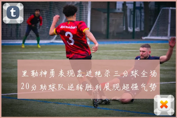 里勒神勇表现轰进绝杀三分球全场20分助球队逆转胜利展现超强气势