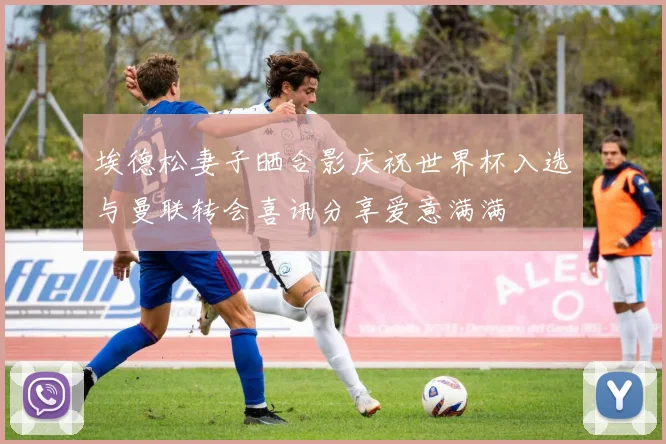 埃德松妻子晒合影庆祝世界杯入选与曼联转会喜讯分享爱意满满