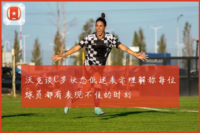沃克谈C罗状态低迷表示理解称每位球员都有表现不佳的时刻