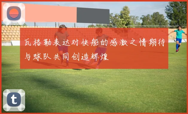 瓦格勒表达对快船的感激之情期待与球队共同创造辉煌
