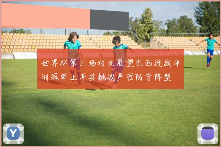 世界杯第三场对决展望巴西迎战非洲冠军土耳其挑战严密防守阵型
