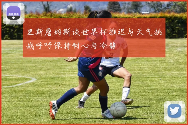 里斯詹姆斯谈世界杯推迟与天气挑战呼吁保持耐心与冷静