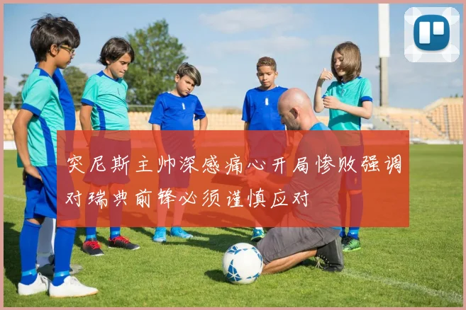 突尼斯主帅深感痛心开局惨败强调对瑞典前锋必须谨慎应对