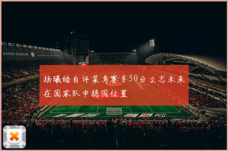 杨曦皓自评菜鸟赛季50分立志未来在国家队中稳固位置
