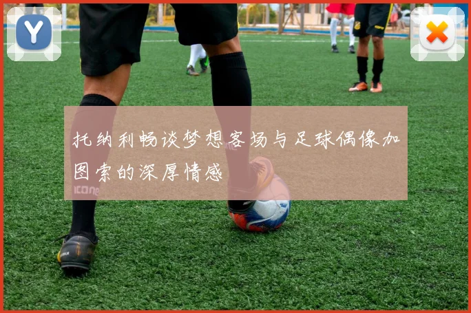 托纳利畅谈梦想客场与足球偶像加图索的深厚情感