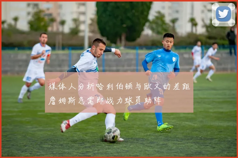 媒体人分析哈利伯顿与欧文的差距詹姆斯急需即战力球员助阵
