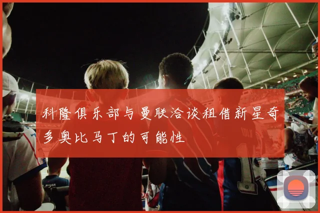 科隆俱乐部与曼联洽谈租借新星奇多奥比马丁的可能性